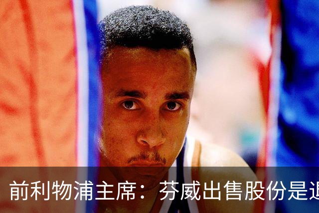 前利物浦主席：芬威出售股份是退出利物浦的开始，他们很负责任